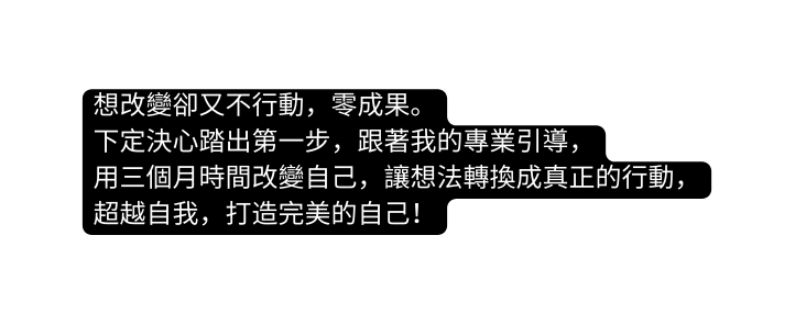 想改變卻又不行動 零成果 下定決心踏出第一步 跟著我的專業引導 用三個月時間改變自己 讓想法轉換成真正的行動 超越自我 打造完美的自己